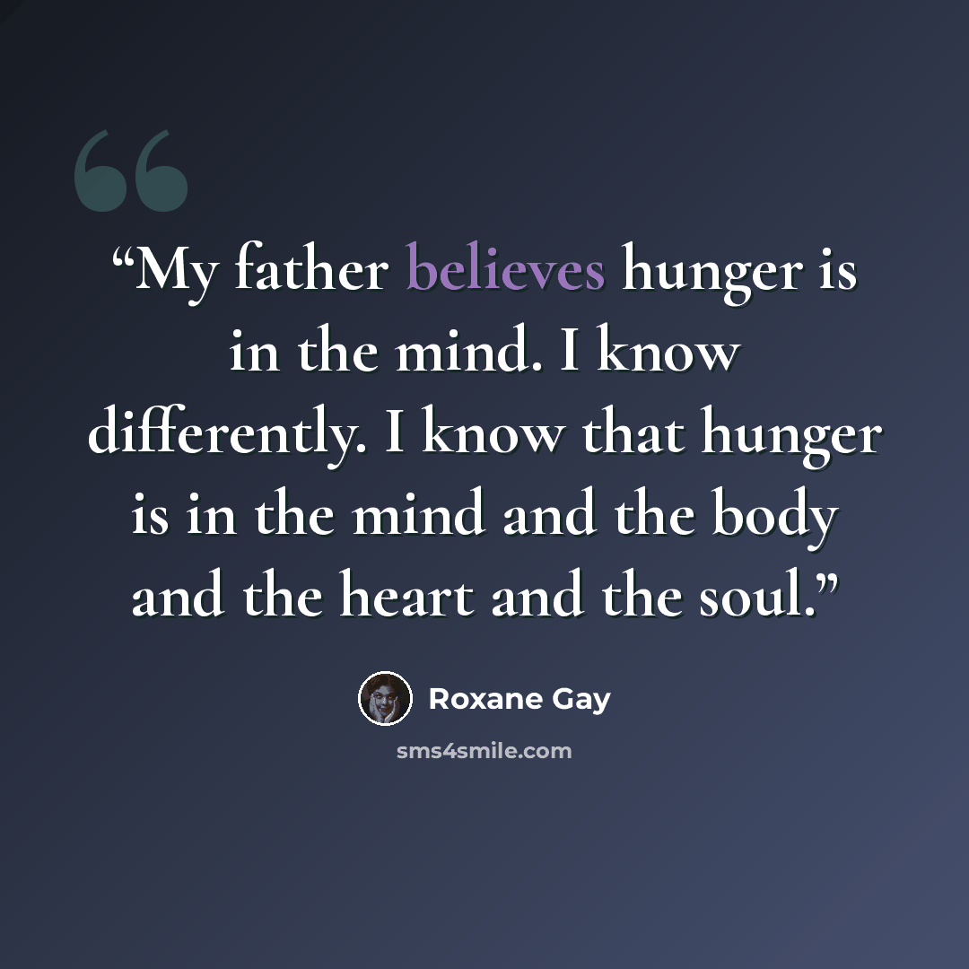 “My father believes hunger is in the mind. I know differently. I know that hunger is in the mind and the body and the heart and the soul.” quote by Roxane Gay