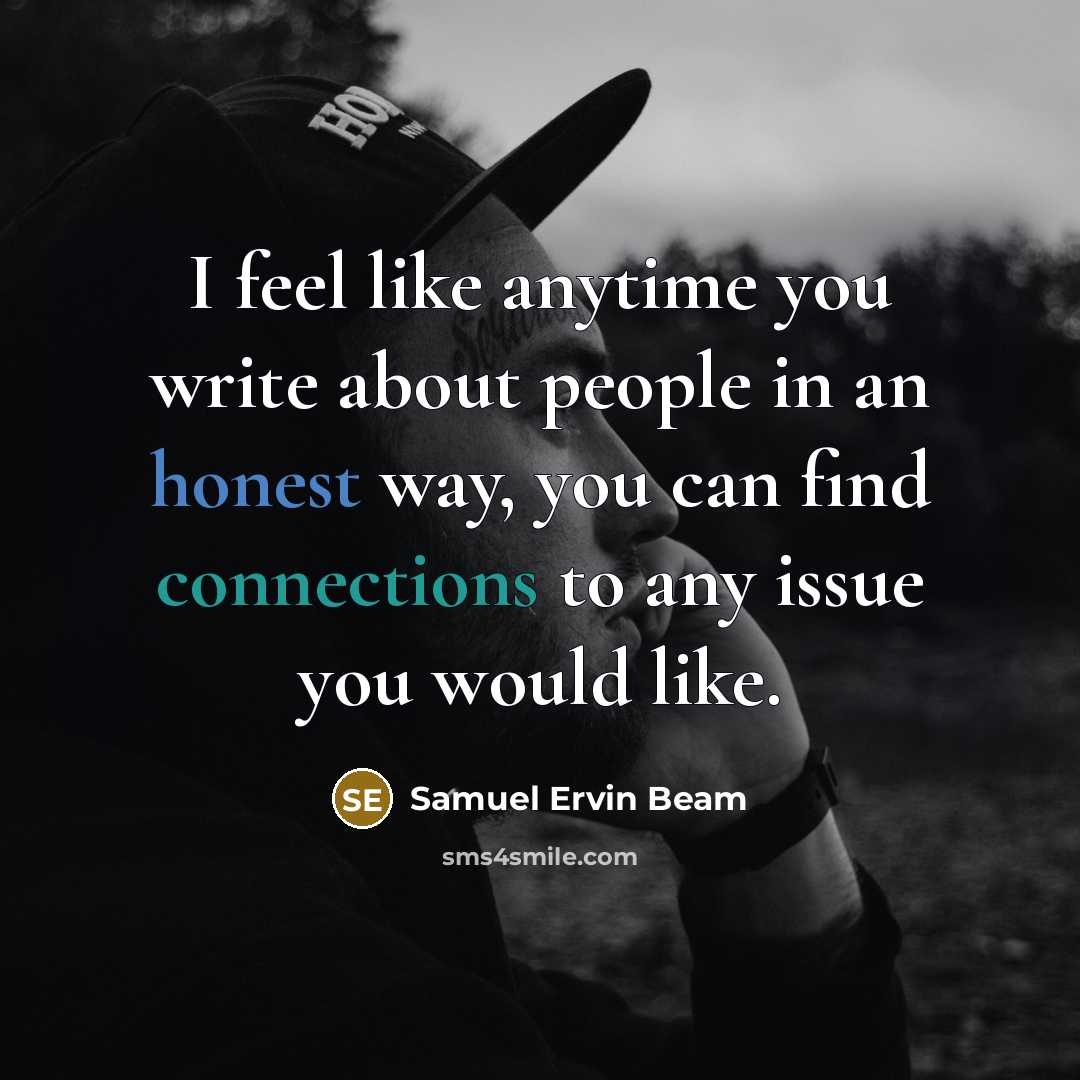 “I feel like anytime you write about people in an honest way, you can find connections to any issue you would like.” quote by Samuel Ervin Beam