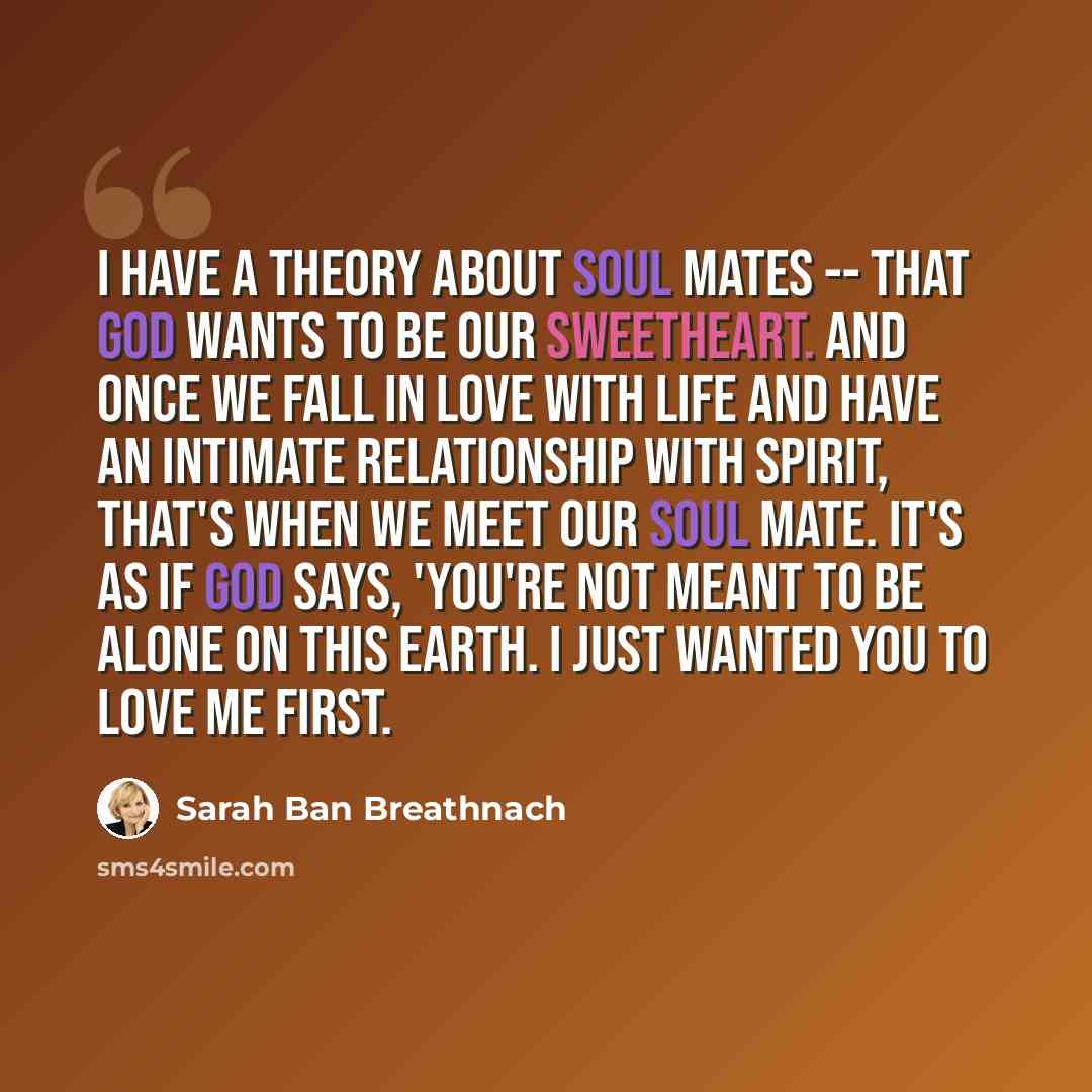 “I have a theory about soul mates -- that God wants to be our sweetheart. And once we fall in love with life and have an intimate relationship with Spirit, that's when we meet our soul mate. It's as if God says, 'You're not meant to be alone on this earth. I just wanted you to love me first.” quote by Sarah Ban Breathnach