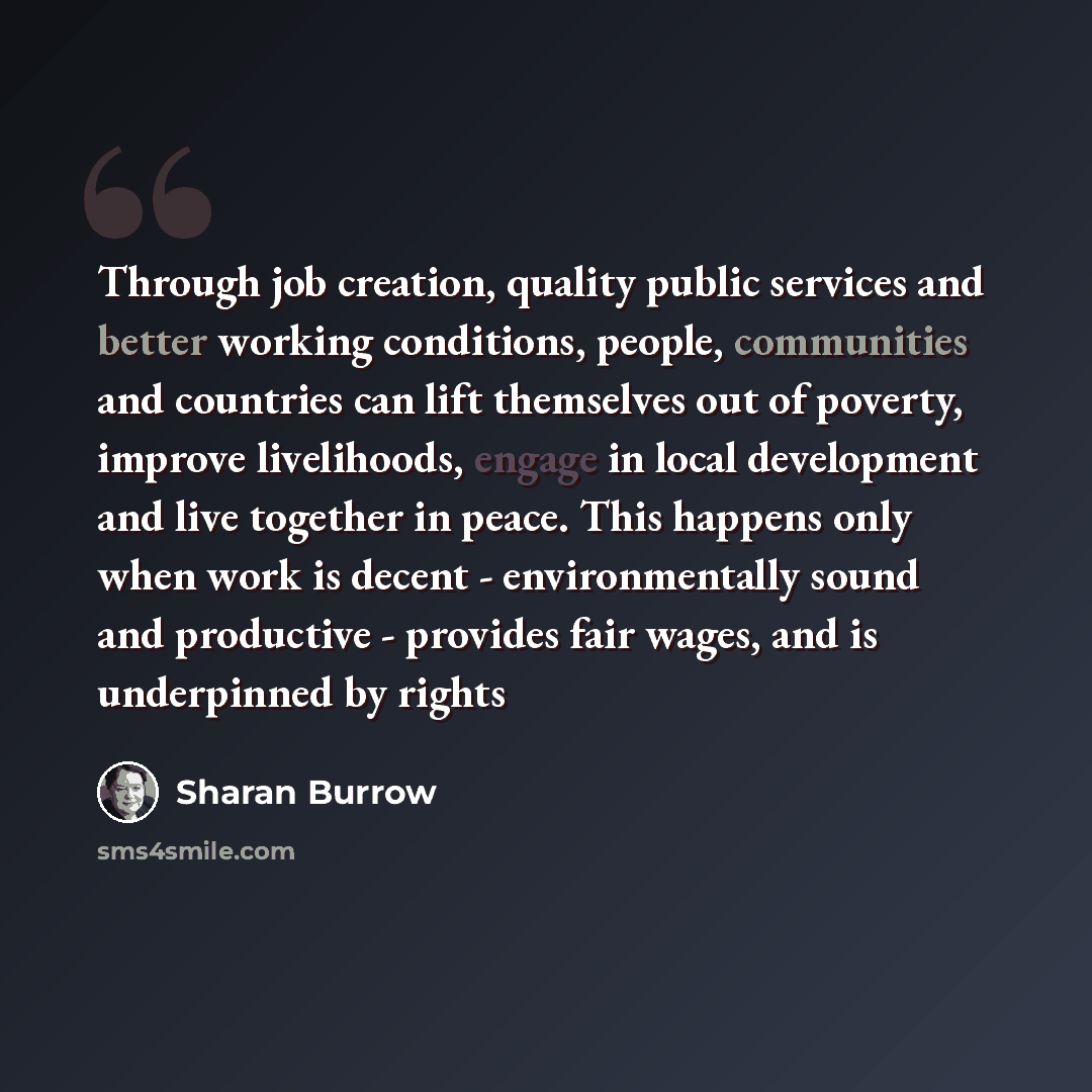 “Through job creation, quality public services and better working conditions, people, communities and countries can lift themselves out of poverty, improve livelihoods, engage in local development and live together in peace. This happens only when work is decent - environmentally sound and…” quote by Sharan Burrow