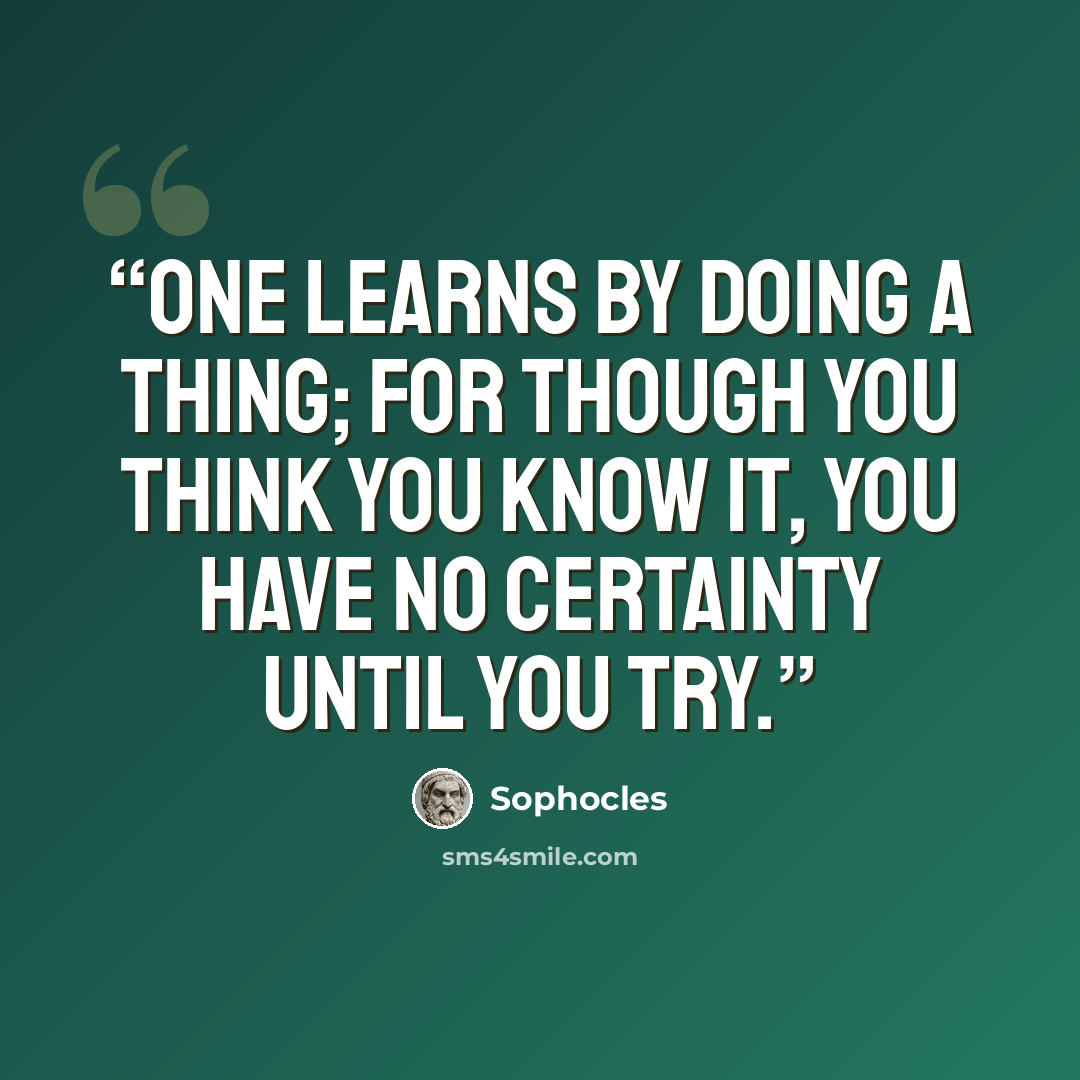 “One learns by doing a thing; for though you think you know it, you have no certainty until you try.” quote by Sophocles