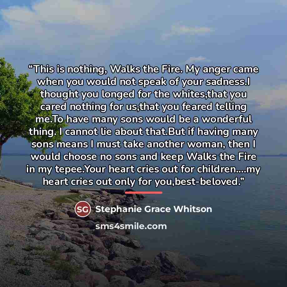 “This is nothing, Walks the Fire. My anger came when you would not speak of your sadness.I thought you longed for the whites,that you cared nothing for us,that you feared telling me.To have many sons would be a wonderful thing. I cannot lie about that.But if having many sons means I must take…” quote by Stephanie Grace Whitson
