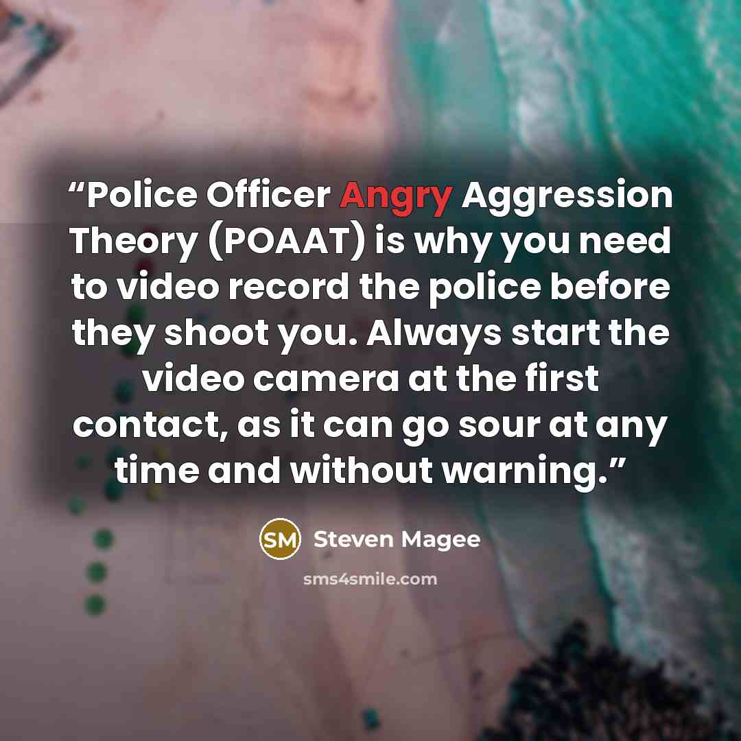 “Police Officer Angry Aggression Theory (POAAT) is why you need to video record the police before they shoot you. Always start the video camera at the first contact, as it can go sour at any time and without warning.” quote by Steven Magee