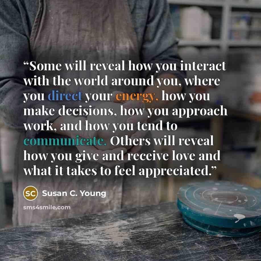 “Some will reveal how you interact with the world around you, where you direct your energy, how you make decisions, how you approach work, and how you tend to communicate. Others will reveal how you give and receive love and what it takes to feel appreciated.” quote by Susan C. Young