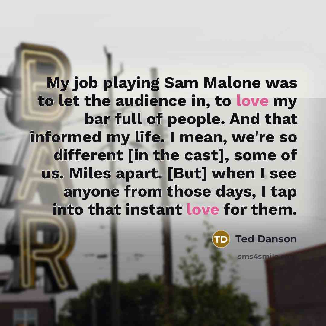 “My job playing Sam Malone was to let the audience in, to love my bar full of people. And that informed my life. I mean, we're so different [in the cast], some of us. Miles apart. [But] when I see anyone from those days, I tap into that instant love for them.” quote by Ted Danson