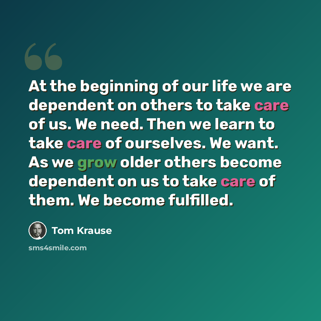 “At the beginning of our life we are dependent on others to take care of us. We need. Then we learn to take care of ourselves. We want. As we grow older others become dependent on us to take care of them. We become fulfilled.” quote by Tom Krause
