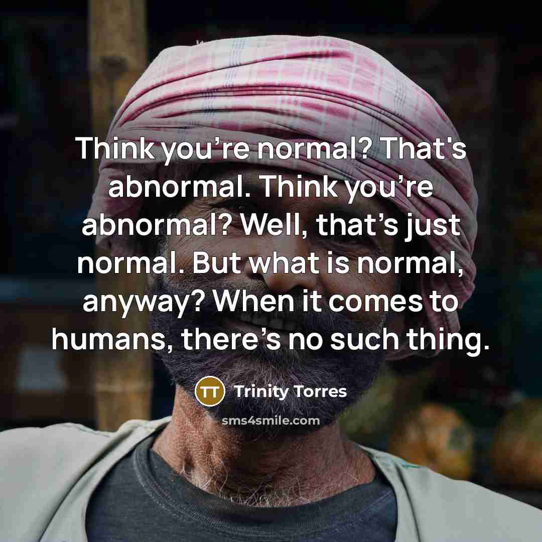 “Think you're normal? That's abnormal. Think you're abnormal? Well, that's just normal. But what is normal, anyway? When it comes to humans, there's no such thing.” quote by Trinity Torres