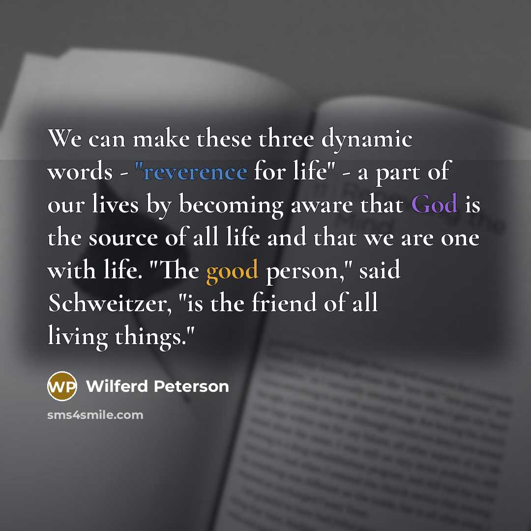 “We can make these three dynamic words - "reverence for life" - a part of our lives by becoming aware that God is the source of all life and that we are one with life. "The good person," said Schweitzer, "is the friend of all living things."” quote by Wilferd Peterson