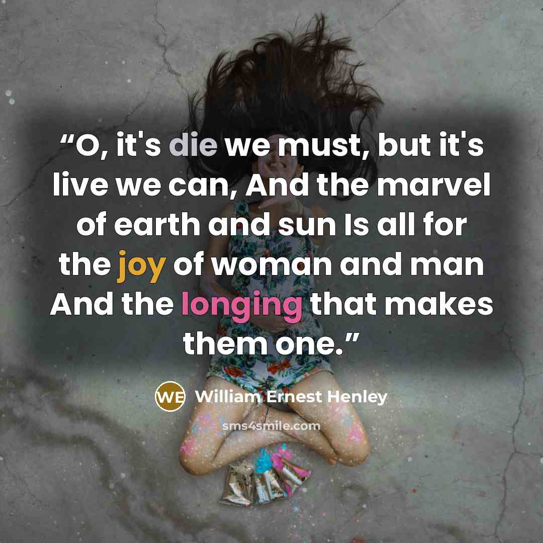 “O, it's die we must, but it's live we can, And the marvel of earth and sun Is all for the joy of woman and man And the longing that makes them one.” quote by William Ernest Henley