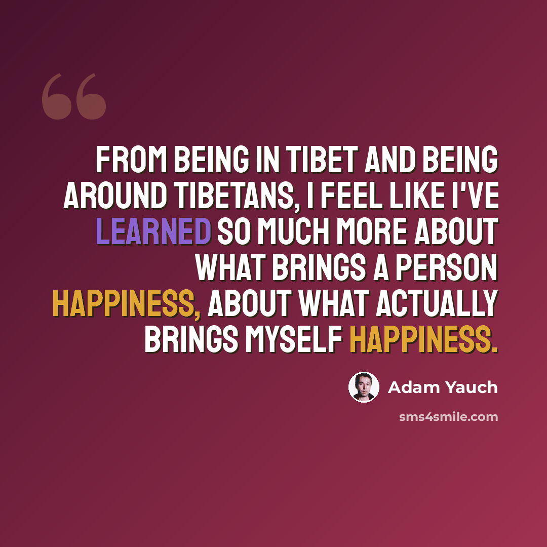 “From being in Tibet and being around Tibetans, I feel like I've learned so much more about what brings a person happiness, about what actually brings myself happiness.” quote by Adam Yauch