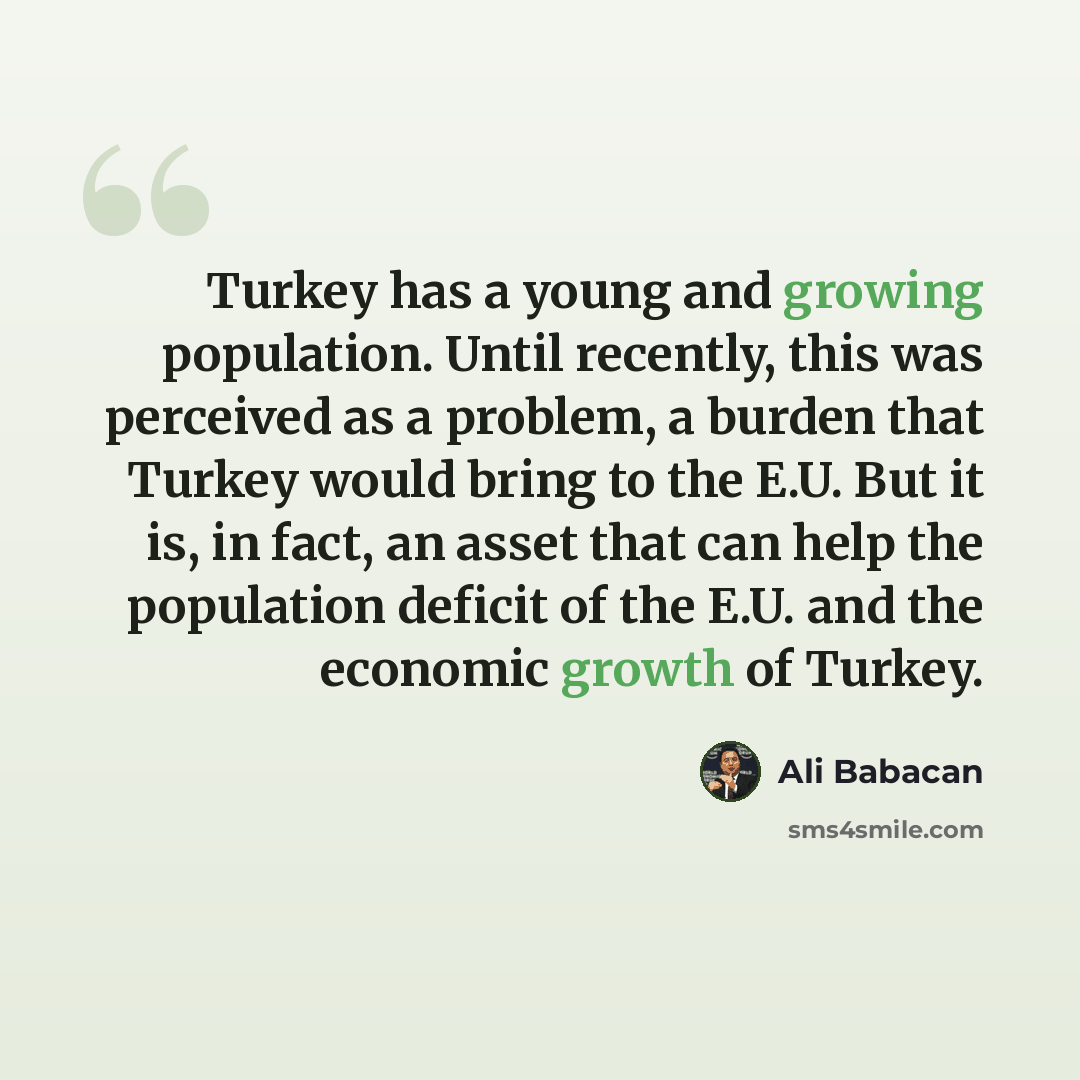 “Turkey has a young and growing population. Until recently, this was perceived as a problem, a burden that Turkey would bring to the E.U. But it is, in fact, an asset that can help the population deficit of the E.U. and the economic growth of Turkey.” quote by Ali Babacan