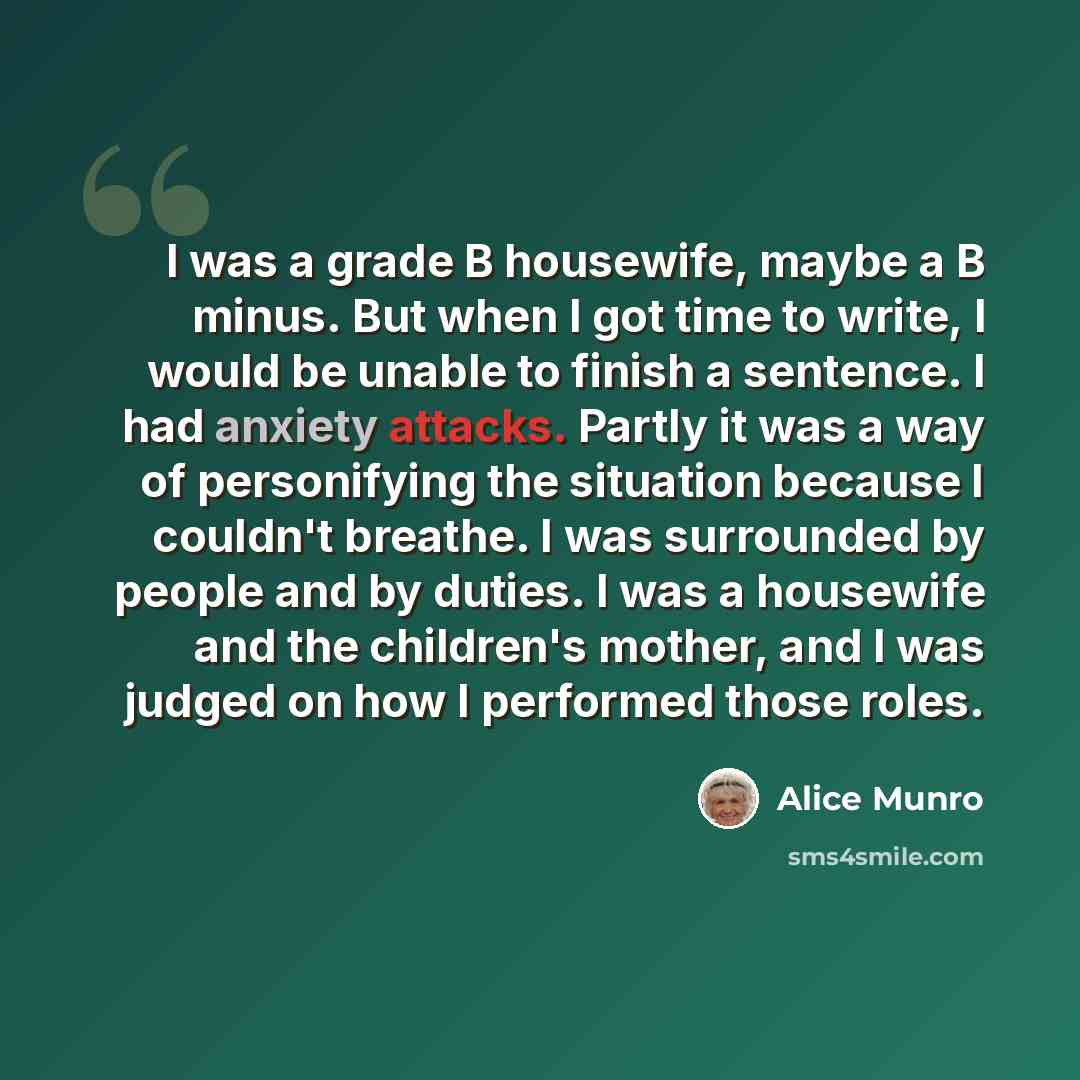 “I was a grade B housewife, maybe a B minus. But when I got time to write, I would be unable to finish a sentence. I had anxiety attacks. Partly it was a way of personifying the situation because I couldn't breathe. I was surrounded by people and by duties. I was a housewife and the children's…” quote by Alice Munro
