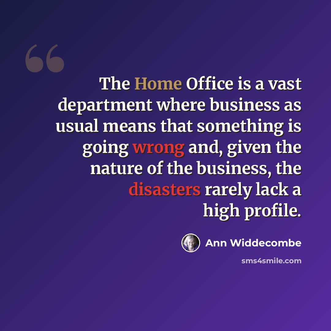 “The Home Office is a vast department where business as usual means that something is going wrong and, given the nature of the business, the disasters rarely lack a high profile.” quote by Ann Widdecombe