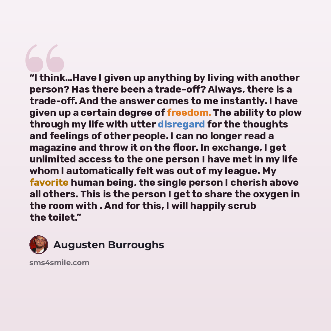 “I think…Have I given up anything by living with another person? Has there been a trade-off? Always, there is a trade-off. And the answer comes to me instantly. I have given up a certain degree of freedom. The ability to plow through my life with utter disregard for the thoughts and feelings of…” quote by Augusten Burroughs