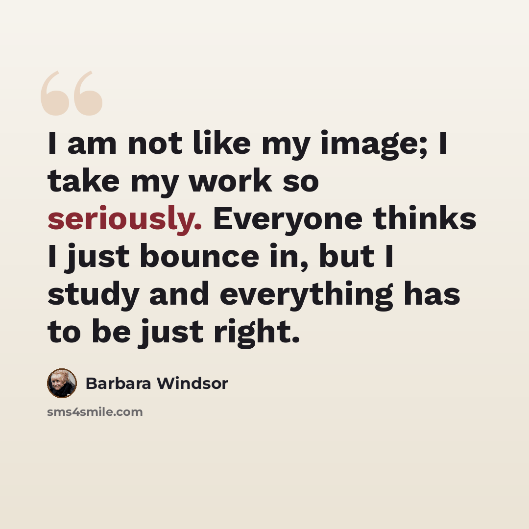 “I am not like my image; I take my work so seriously. Everyone thinks I just bounce in, but I study and everything has to be just right.” quote by Barbara Windsor