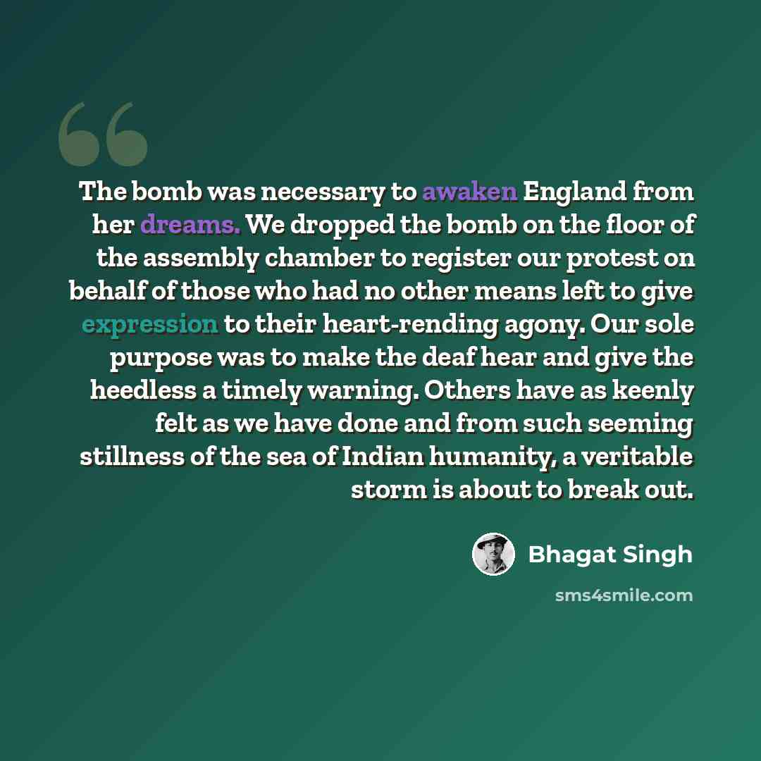 “The bomb was necessary to awaken England from her dreams. We dropped the bomb on the floor of the assembly chamber to register our protest on behalf of those who had no other means left to give expression to their heart-rending agony. Our sole purpose was to make the deaf hear and give the…” quote by Bhagat Singh