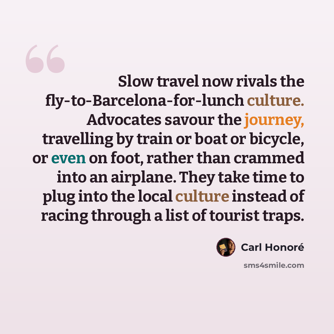 “Slow travel now rivals the fly-to-Barcelona-for-lunch culture. Advocates savour the journey, travelling by train or boat or bicycle, or even on foot, rather than crammed into an airplane. They take time to plug into the local culture instead of racing through a list of tourist traps.” quote by Carl Honore
