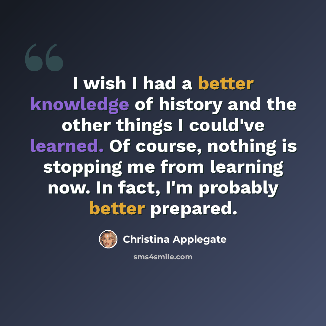 “I wish I had a better knowledge of history and the other things I could've learned. Of course, nothing is stopping me from learning now. In fact, I'm probably better prepared.” quote by Christina Applegate