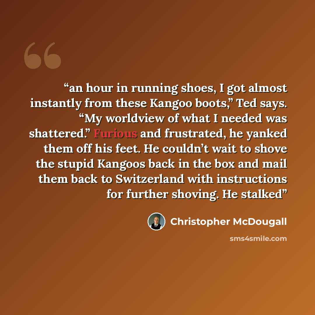 “an hour in running shoes, I got almost instantly from these Kangoo boots,” Ted says. “My worldview of what I needed was shattered.” Furious and frustrated, he yanked them off his feet. He couldn’t wait to shove the stupid Kangoos back in the box and mail them back to Switzerland with instructions…” quote by Christopher McDougall