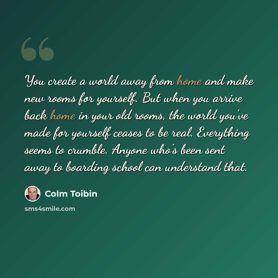 “You create a world away from home and make new rooms for yourself. But when you arrive back home in your old rooms, the world you've made for yourself ceases to be real. Everything seems to crumble. Anyone who's been sent away to boarding school can understand that.” quote by Colm Toibin