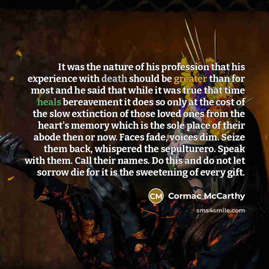 “It was the nature of his profession that his experience with death should be greater than for most and he said that while it was true that time heals bereavement it does so only at the cost of the slow extinction of those loved ones from the heart's memory which is the sole place of their abode…” quote by Cormac McCarthy