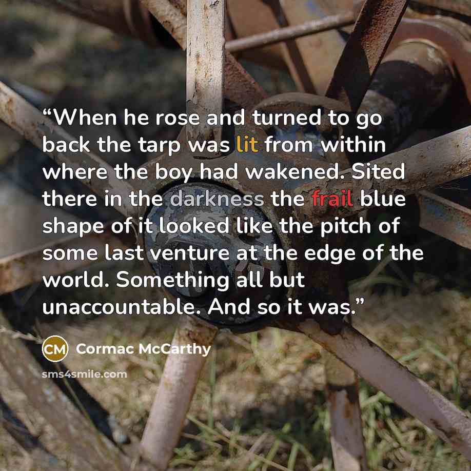 “When he rose and turned to go back the tarp was lit from within where the boy had wakened. Sited there in the darkness the frail blue shape of it looked like the pitch of some last venture at the edge of the world. Something all but unaccountable. And so it was.” quote by Cormac McCarthy