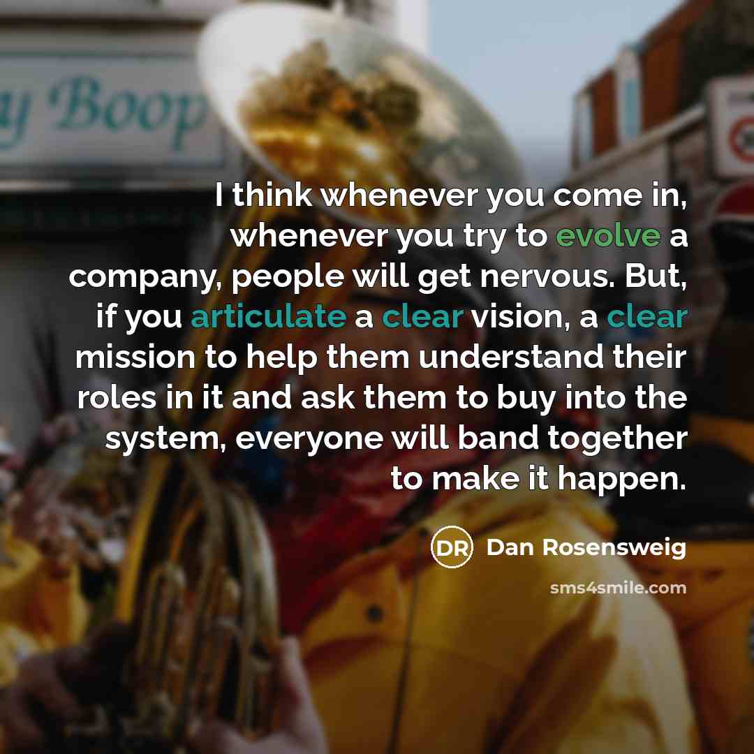 “I think whenever you come in, whenever you try to evolve a company, people will get nervous. But, if you articulate a clear vision, a clear mission to help them understand their roles in it and ask them to buy into the system, everyone will band together to make it happen.” quote by Dan Rosensweig