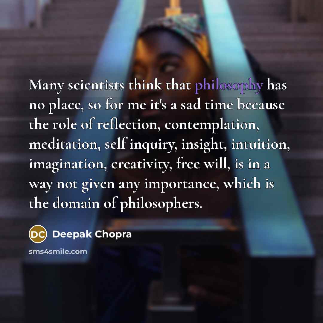 “Many scientists think that philosophy has no place, so for me it's a sad time because the role of reflection, contemplation, meditation, self inquiry, insight, intuition, imagination, creativity, free will, is in a way not given any importance, which is the domain of philosophers.” quote by Deepak Chopra