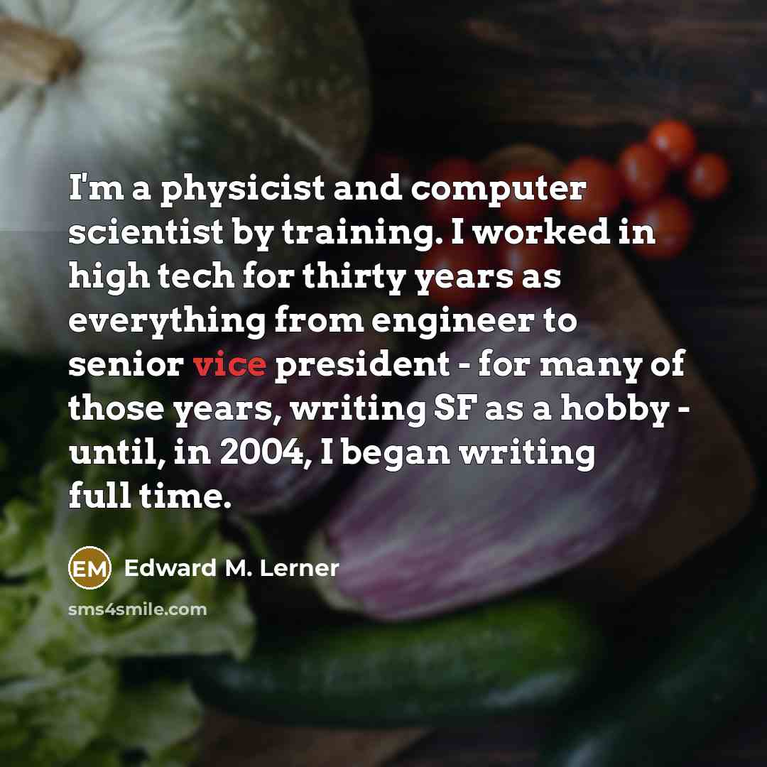 “I'm a physicist and computer scientist by training. I worked in high tech for thirty years as everything from engineer to senior vice president - for many of those years, writing SF as a hobby - until, in 2004, I began writing full time.” quote by Edward M. Lerner
