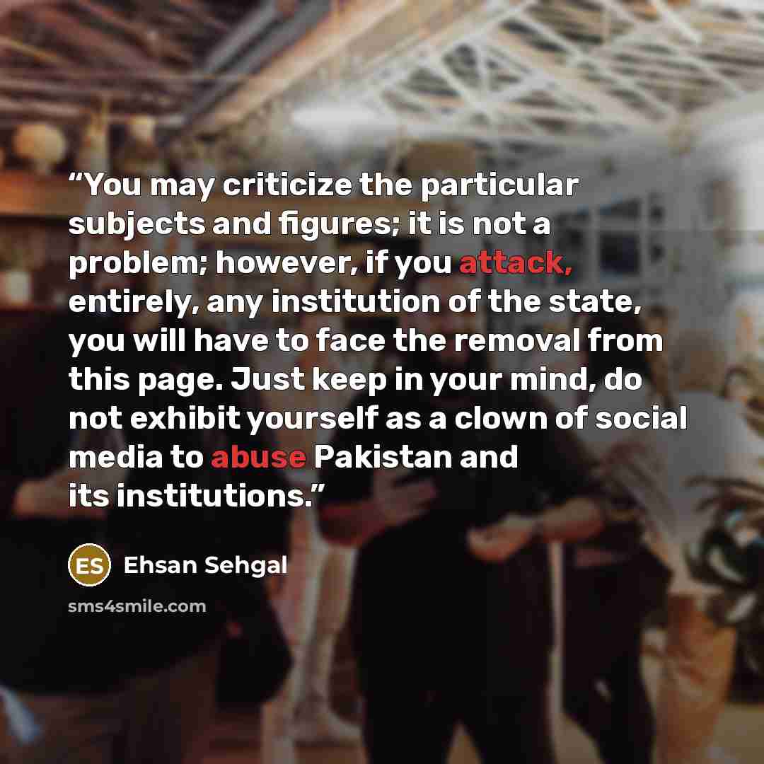 “You may criticize the particular subjects and figures; it is not a problem; however, if you attack, entirely, any institution of the state, you will have to face the removal from this page. Just keep in your mind, do not exhibit yourself as a clown of social media to abuse Pakistan and its…” quote by Ehsan Sehgal
