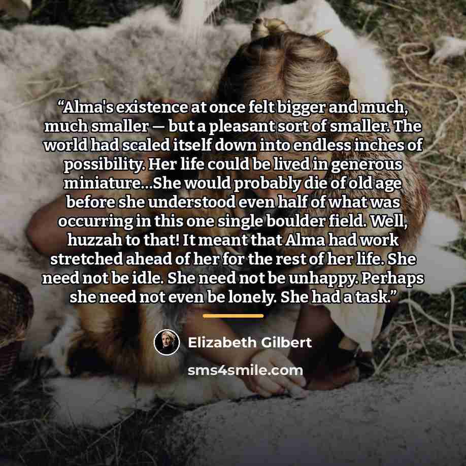 “Alma's existence at once felt bigger and much, much smaller — but a pleasant sort of smaller. The world had scaled itself down into endless inches of possibility. Her life could be lived in generous miniature…She would probably die of old age before she understood even half of what was occurring…” quote by Elizabeth Gilbert