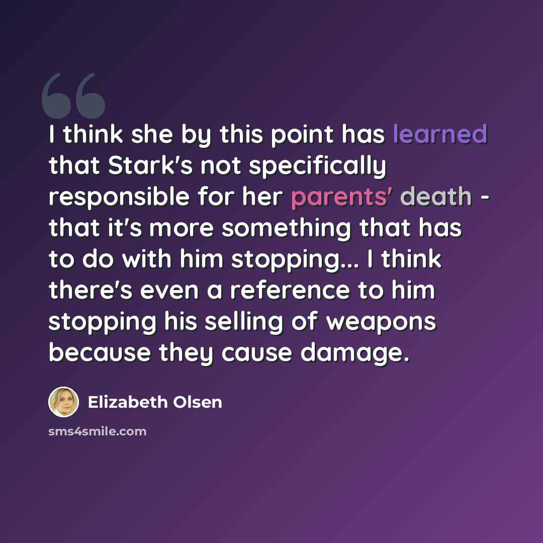 “I think she by this point has learned that Stark's not specifically responsible for her parents' death - that it's more something that has to do with him stopping... I think there's even a reference to him stopping his selling of weapons because they cause damage.” quote by Elizabeth Olsen