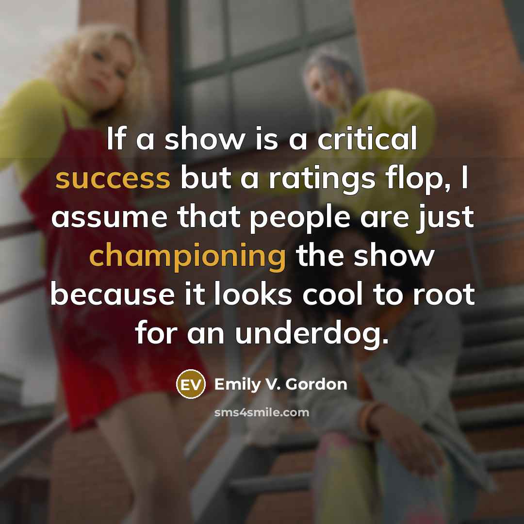 “If a show is a critical success but a ratings flop, I assume that people are just championing the show because it looks cool to root for an underdog.” quote by Emily V. Gordon