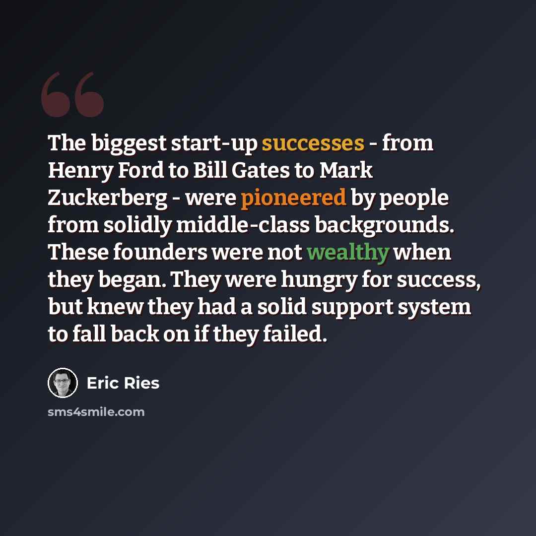 “The biggest start-up successes - from Henry Ford to Bill Gates to Mark Zuckerberg - were pioneered by people from solidly middle-class backgrounds. These founders were not wealthy when they began. They were hungry for success, but knew they had a solid support system to fall back on if they failed.” quote by Eric Ries