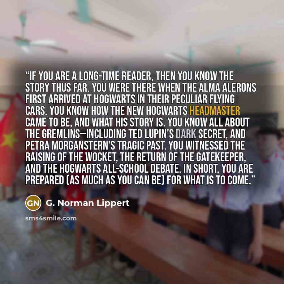 “If you are a long-time reader, then you know the story thus far. You were there when the Alma Alerons first arrived at Hogwarts in their peculiar flying cars. You know how the new Hogwarts headmaster came to be, and what his story is. You know all about the Gremlins—including Ted Lupin's dark…” quote by G. Norman Lippert