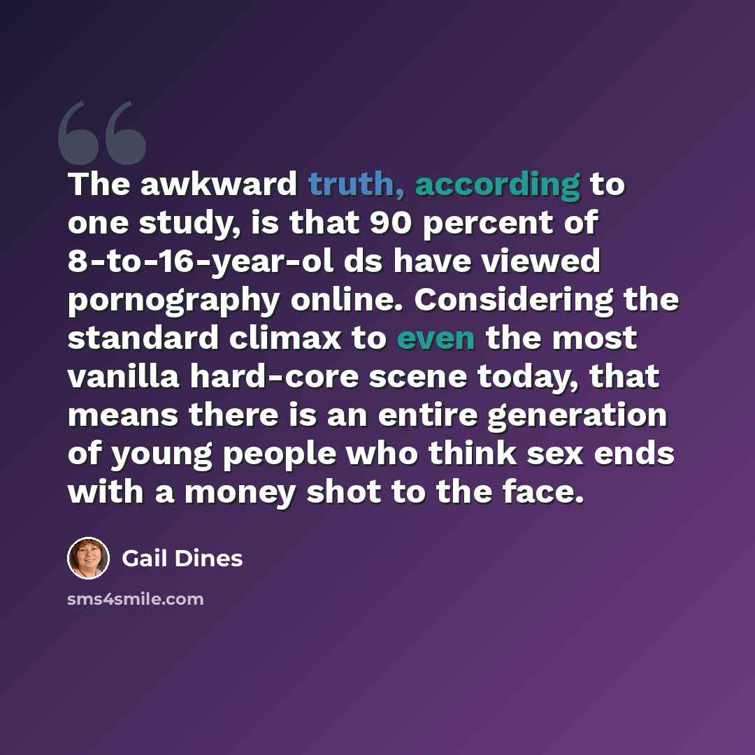 “The awkward truth, according to one study, is that 90 percent of 8-to-16-year-ol ds have viewed pornography online. Considering the standard climax to even the most vanilla hard-core scene today, that means there is an entire generation of young people who think sex ends with a money shot to the…” quote by Gail Dines
