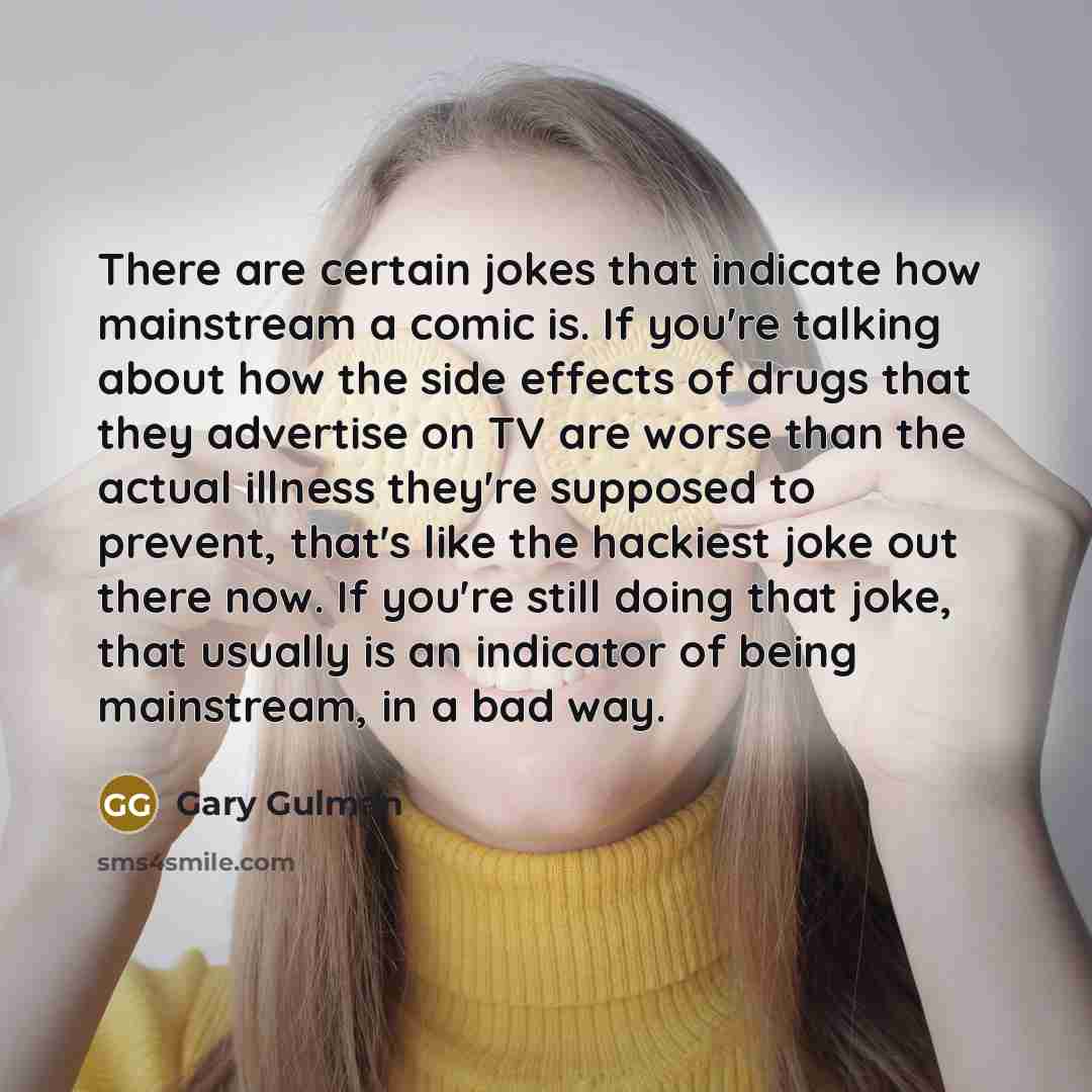 “There are certain jokes that indicate how mainstream a comic is. If you're talking about how the side effects of drugs that they advertise on TV are worse than the actual illness they're supposed to prevent, that's like the hackiest joke out there now. If you're still doing that joke, that usually…” quote by Gary Gulman