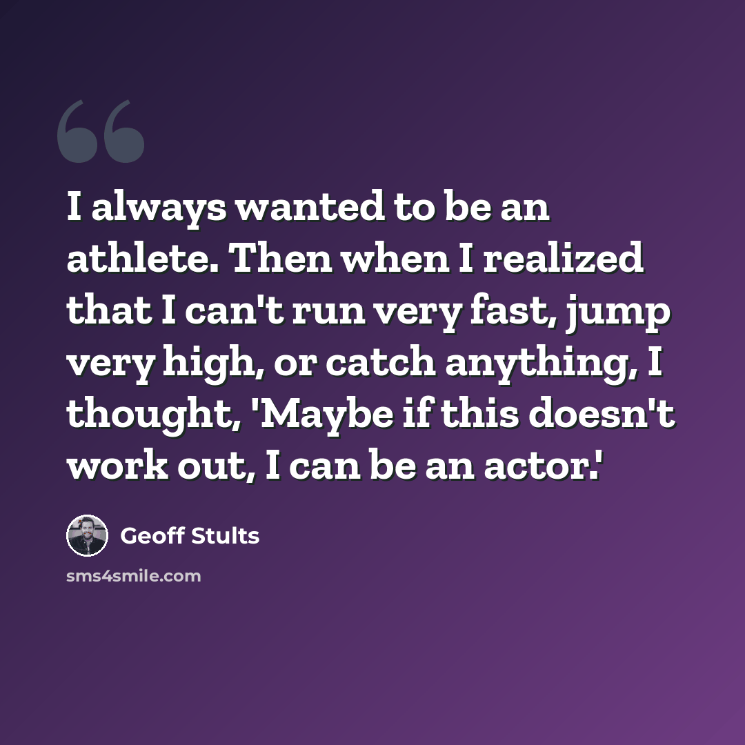 “I always wanted to be an athlete. Then when I realized that I can't run very fast, jump very high, or catch anything, I thought, 'Maybe if this doesn't work out, I can be an actor.'” quote by Geoff Stults