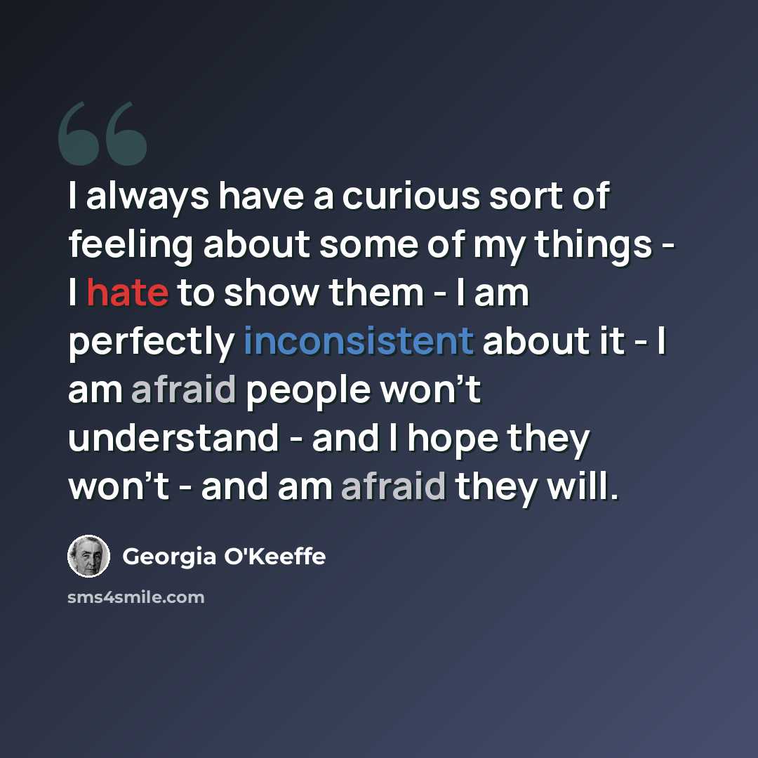 “I always have a curious sort of feeling about some of my things - I hate to show them - I am perfectly inconsistent about it - I am afraid people won't understand - and I hope they won't - and am afraid they will.” quote by Georgia O'Keeffe