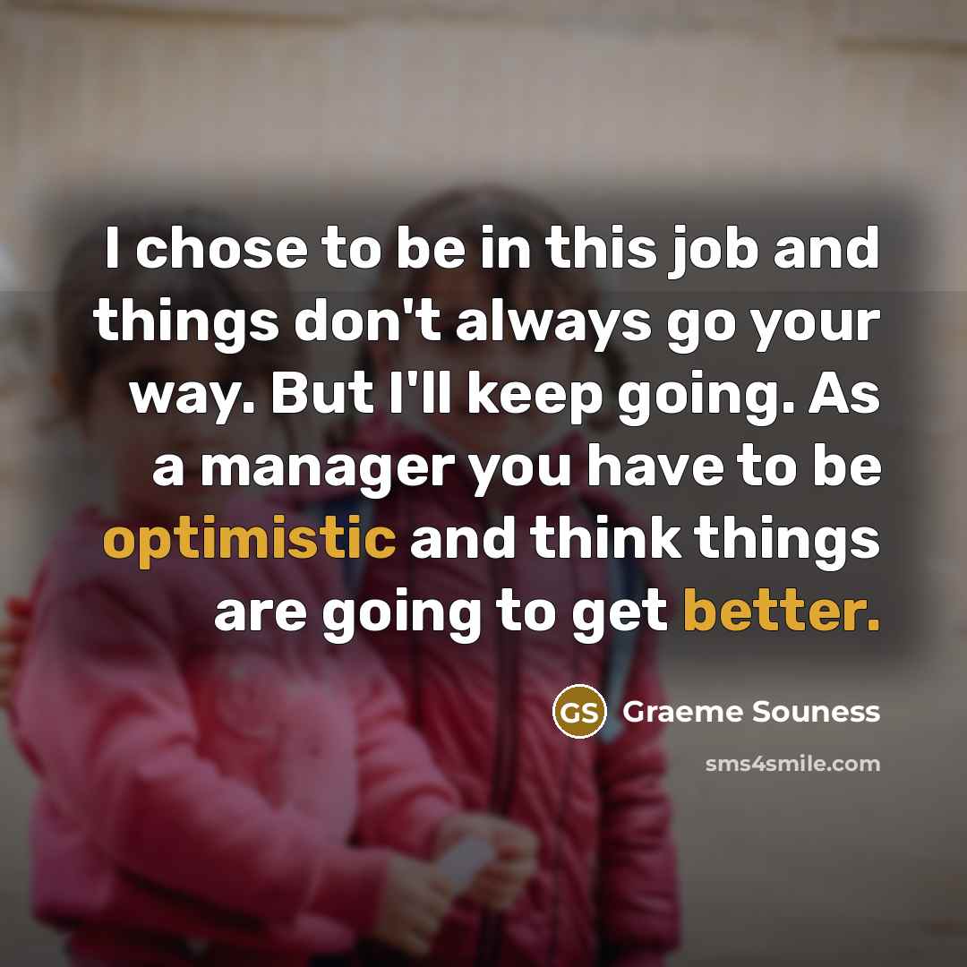 “I chose to be in this job and things don't always go your way. But I'll keep going. As a manager you have to be optimistic and think things are going to get better.” quote by Graeme Souness