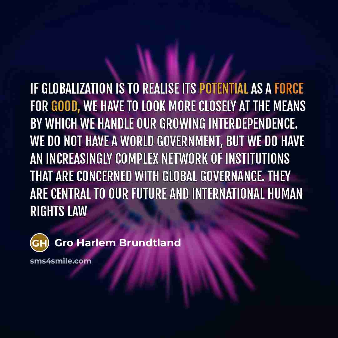 “If globalization is to realise its potential as a force for good, we have to look more closely at the means by which we handle our growing interdependence. We do not have a world government, but we do have an increasingly complex network of institutions that are concerned with global governance…” quote by Gro Harlem Brundtland