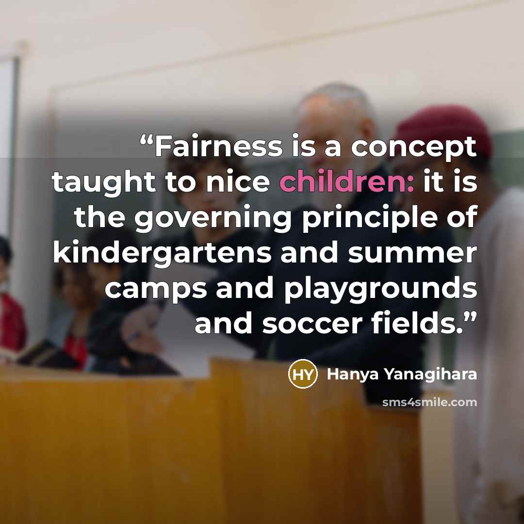 “Fairness is a concept taught to nice children: it is the governing principle of kindergartens and summer camps and playgrounds and soccer fields.” quote by Hanya Yanagihara