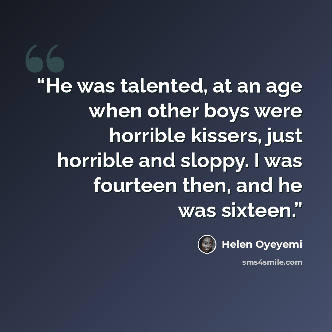 “He was talented, at an age when other boys were horrible kissers, just horrible and sloppy. I was fourteen then, and he was sixteen.” quote by Helen Oyeyemi