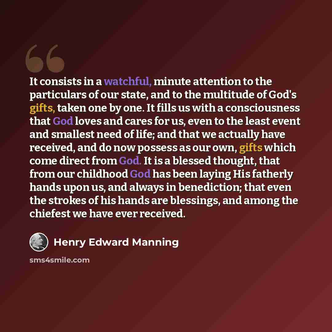 “It consists in a watchful, minute attention to the particulars of our state, and to the multitude of God's gifts, taken one by one. It fills us with a consciousness that God loves and cares for us, even to the least event and smallest need of life; and that we actually have received, and do now…” quote by Henry Edward Manning