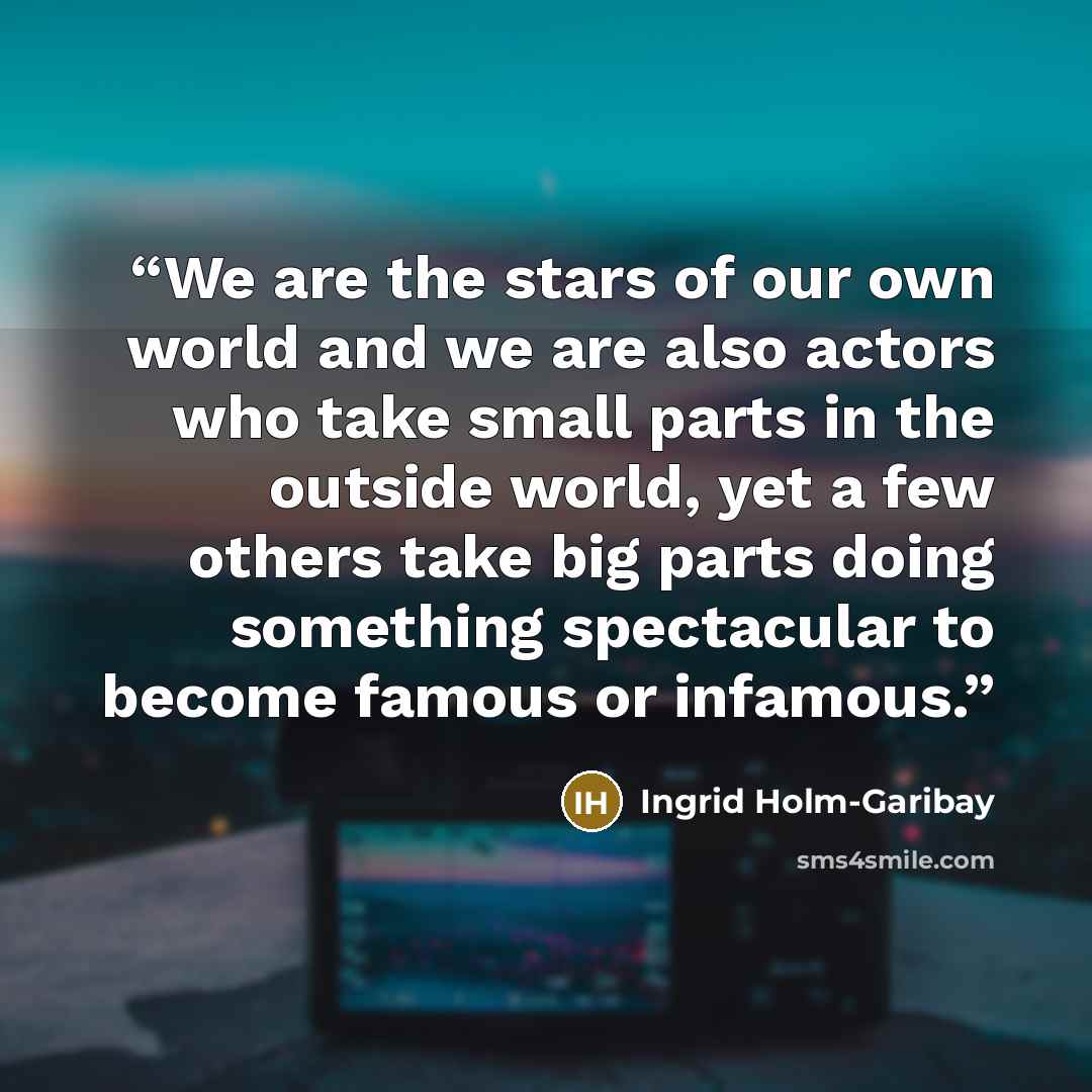 “We are the stars of our own world and we are also actors who take small parts in the outside world, yet a few others take big parts doing something spectacular to become famous or infamous.” quote by Ingrid Holm-Garibay