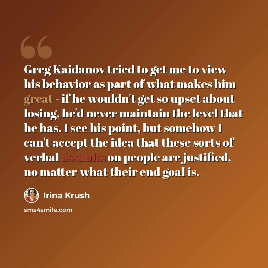 “Greg Kaidanov tried to get me to view his behavior as part of what makes him great - if he wouldn't get so upset about losing, he'd never maintain the level that he has. I see his point, but somehow I can't accept the idea that these sorts of verbal assaults on people are justified, no matter what…” quote by Irina Krush