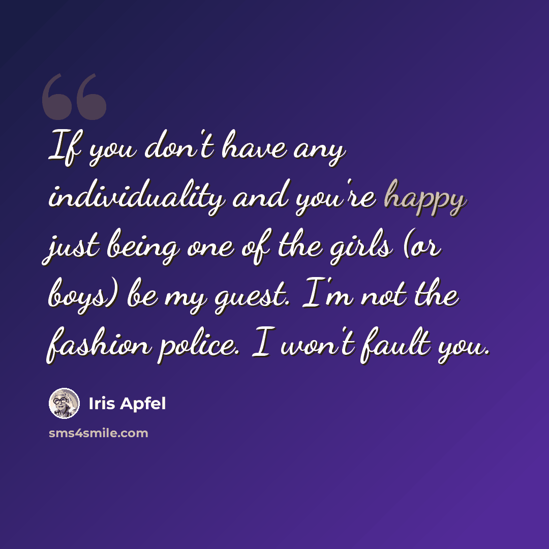 “If you don't have any individuality and you're happy just being one of the girls (or boys) be my guest. I'm not the fashion police. I won't fault you.” quote by Iris Apfel