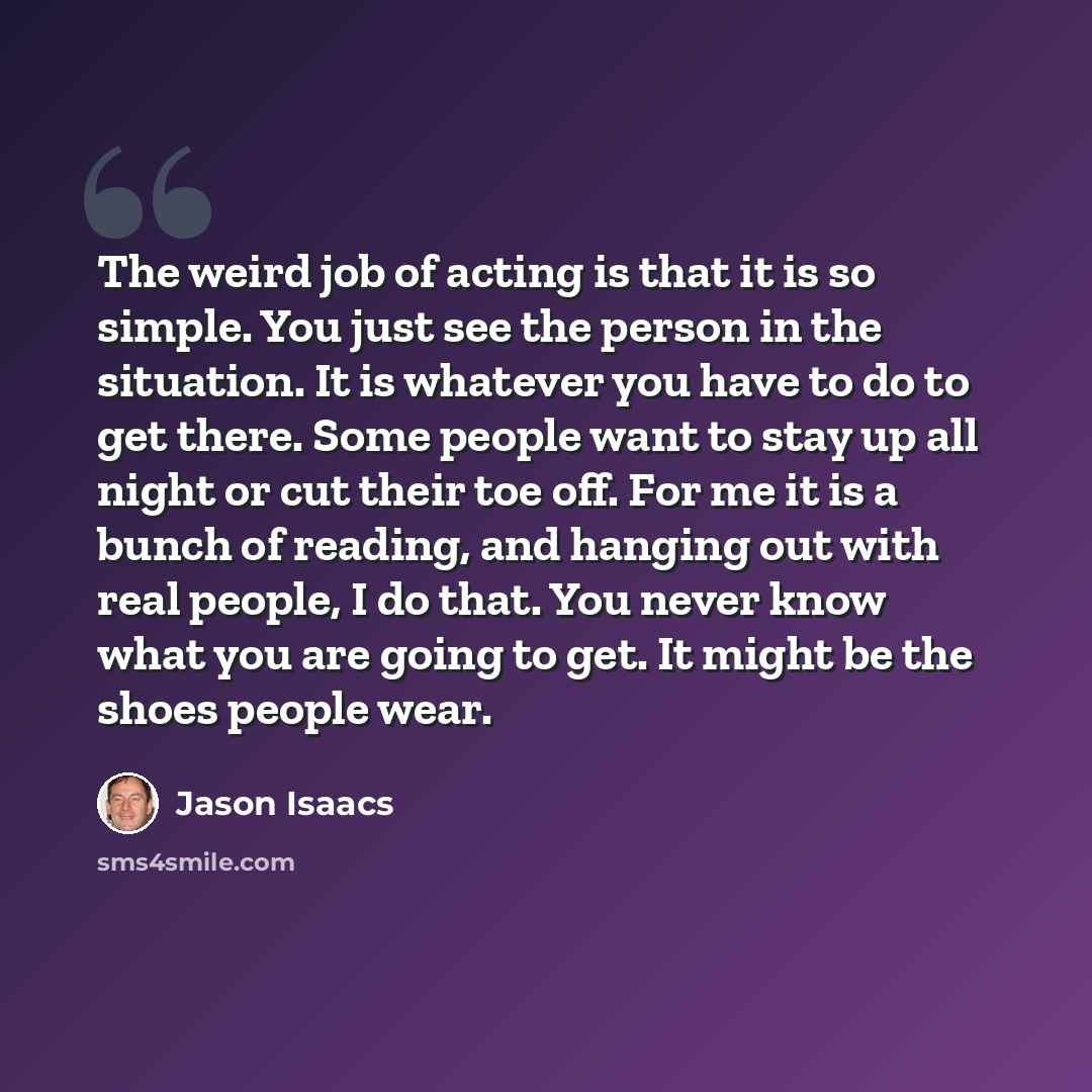 “The weird job of acting is that it is so simple. You just see the person in the situation. It is whatever you have to do to get there. Some people want to stay up all night or cut their toe off. For me it is a bunch of reading, and hanging out with real people, I do that. You never know what you…” quote by Jason Isaacs