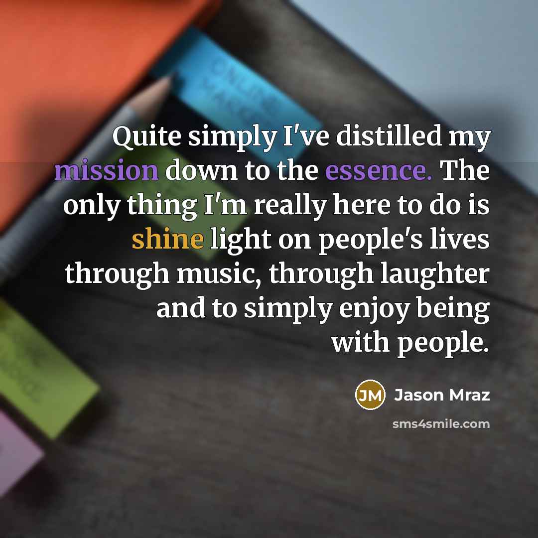 “Quite simply I've distilled my mission down to the essence. The only thing I'm really here to do is shine light on people's lives through music, through laughter and to simply enjoy being with people.” quote by Jason Mraz