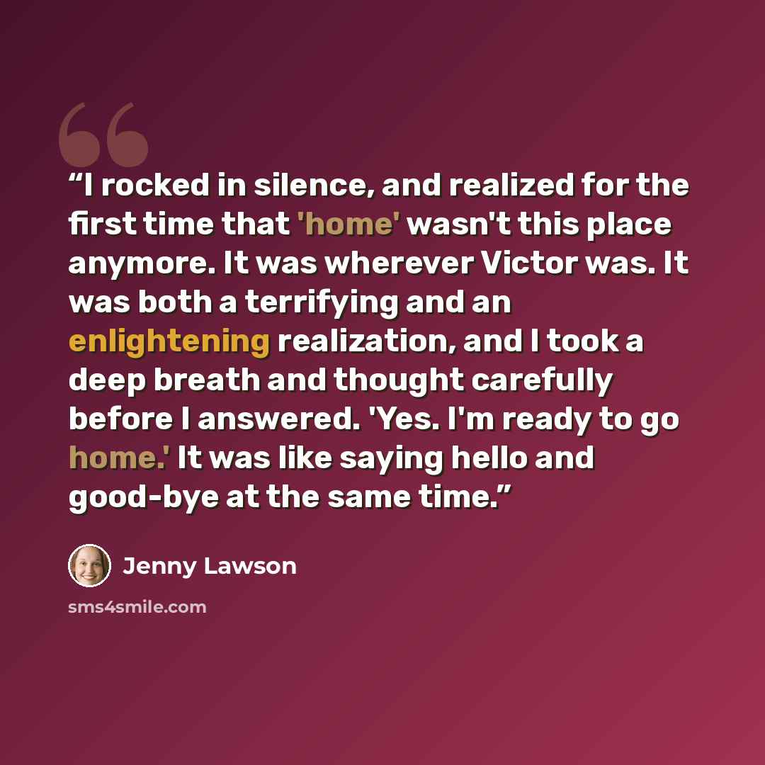 “I rocked in silence, and realized for the first time that 'home' wasn't this place anymore. It was wherever Victor was. It was both a terrifying and an enlightening realization, and I took a deep breath and thought carefully before I answered. 'Yes. I'm ready to go home.' It was like saying hello…” quote by Jenny Lawson
